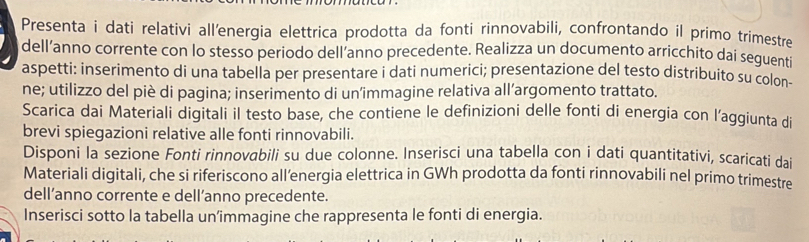 Presenta i dati relativi all'energia elettrica prodotta da fonti rinnovabili, confrontando il primo trimestre 
dell’anno corrente con lo stesso periodo dell’anno precedente. Realizza un documento arricchito dai seguenti 
aspetti: inserimento di una tabella per presentare i dati numerici; presentazione del testo distribuito su colon- 
ne; utilizzo del piè di pagina; inserimento di un’immagine relativa all’argomento trattato. 
Scarica dai Materiali digitali il testo base, che contiene le definizioni delle fonti di energia con l’aggiunta di 
brevi spiegazioni relative alle fonti rinnovabili. 
Disponi la sezione Fonti rinnovabili su due colonne. Inserisci una tabella con i dati quantitativi, scaricati dai 
Materiali digitali, che si riferiscono all’energia elettrica in GWh prodotta da fonti rinnovabili nel primo trimestre 
dell’anno corrente e dell’anno precedente. 
Inserisci sotto la tabella un’immagine che rappresenta le fonti di energia.