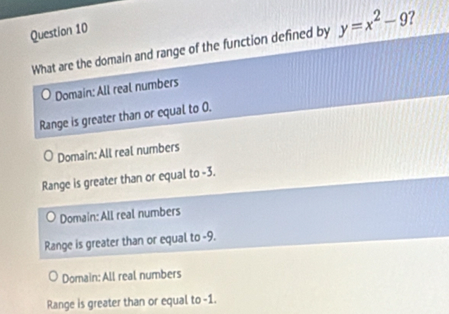 What are the domain and range of the function defined by y=x^2-9 ?
Domain: All real numbers
Range is greater than or equal to 0.
Domain: All real numbers
Range is greater than or equal to -3.
Domain: All real numbers
Range is greater than or equal to -9.
Domain: All real numbers
Range is greater than or equal to -1.