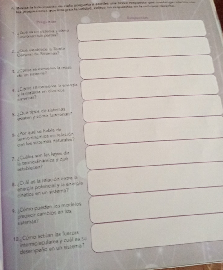 Revisa la información de cada pregunta y escribe una breve respuesta que mantenga relación con 
las progresiones que integran la unidad, coleca las respuestas en la columna derecha 
Respusakts 
Preguntas 
1. ¿ Qué es un sistema y cómo 
funcionan sus partes? 
2. ¿Qué establece la Teoría 
General de Sistemas? 
3. ¿Cómo se conserva la masa 
de un sistema? 
4. ¿Cómo se conserva la energía 
y la materia en diversos 
sistemas? 
5. ¿Qué tipos de sistemas 
existen y cómo funcionan? 
6. ¿Por qué se habla de 
termodinámica en relación 
con los sistemas naturales? 
7. ¿Cuáles son las leyes de 
establecen? la termodinámica y qué 
8. ¿Cuál es la relación entre la 
energía potencial y la energía 
cinética en un sistema? 
9. ¿Cómo pueden los modelos 
predecir cambios en los 
sistemas? 
10.¿Cómo actúan las fuerzas 
intermoleculares y cuál es su 
desempeño en un sistema?