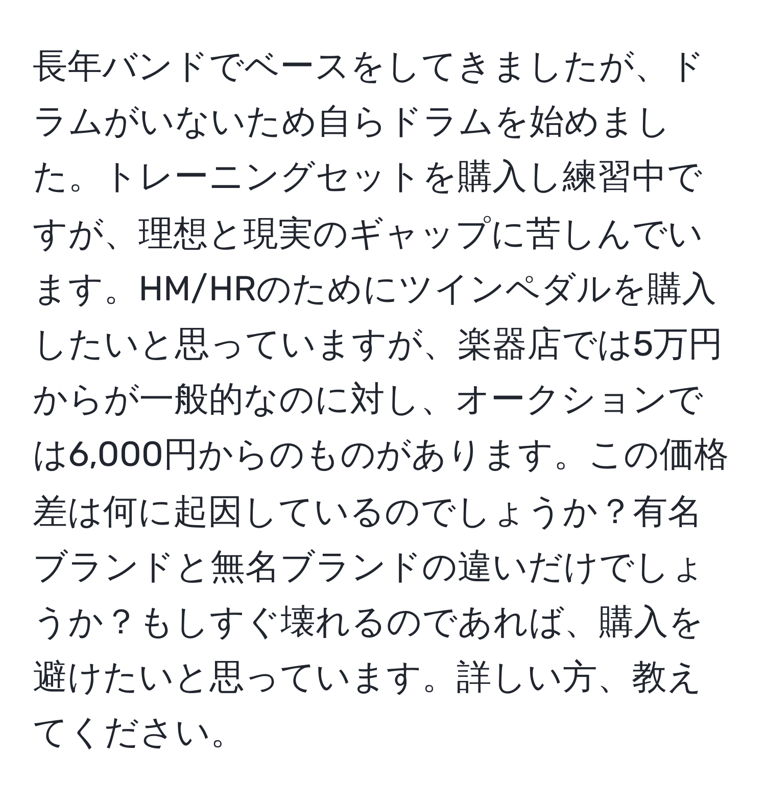 長年バンドでベースをしてきましたが、ドラムがいないため自らドラムを始めました。トレーニングセットを購入し練習中ですが、理想と現実のギャップに苦しんでいます。HM/HRのためにツインペダルを購入したいと思っていますが、楽器店では5万円からが一般的なのに対し、オークションでは6,000円からのものがあります。この価格差は何に起因しているのでしょうか？有名ブランドと無名ブランドの違いだけでしょうか？もしすぐ壊れるのであれば、購入を避けたいと思っています。詳しい方、教えてください。