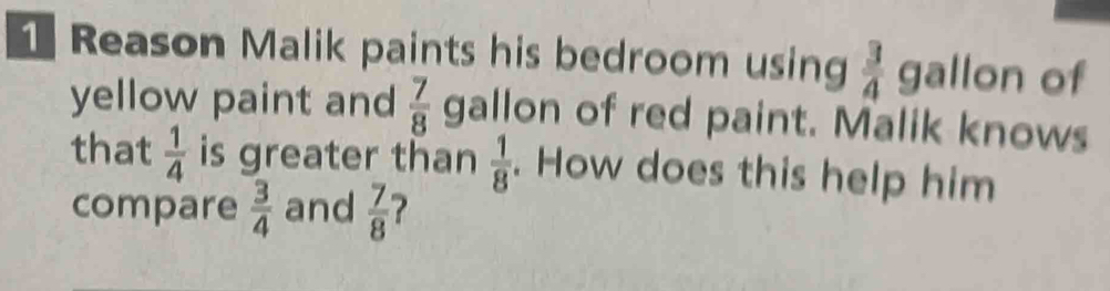 Reason Malik paints his bedroom using  3/4  gallon of 
yellow paint and  7/8  gallon of red paint. Malik knows 
that  1/4  is greater than  1/8 . How does this help him 
compare  3/4  and  7/8  ?