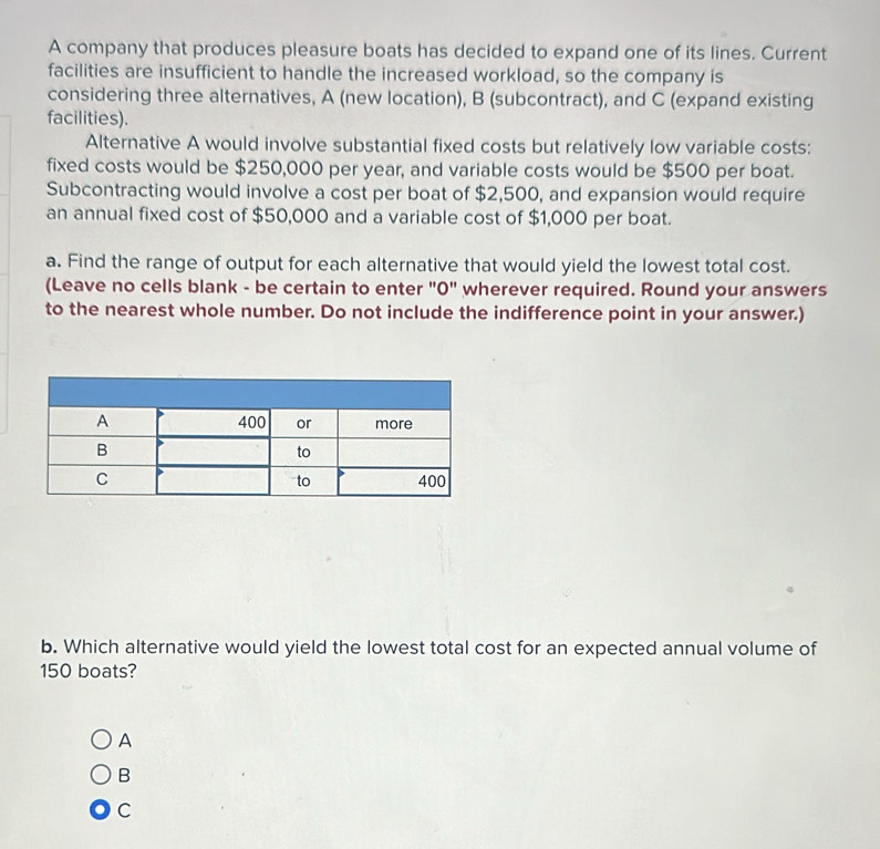 A company that produces pleasure boats has decided to expand one of its lines. Current
facilities are insufficient to handle the increased workload, so the company is
considering three alternatives, A (new location), B (subcontract), and C (expand existing
facilities).
Alternative A would involve substantial fixed costs but relatively low variable costs:
fixed costs would be $250,000 per year, and variable costs would be $500 per boat.
Subcontracting would involve a cost per boat of $2,500, and expansion would require
an annual fixed cost of $50,000 and a variable cost of $1,000 per boat.
a. Find the range of output for each alternative that would yield the lowest total cost.
(Leave no cells blank - be certain to enter "0" wherever required. Round your answers
to the nearest whole number. Do not include the indifference point in your answer.)
b. Which alternative would yield the lowest total cost for an expected annual volume of
150 boats?
A
B
C