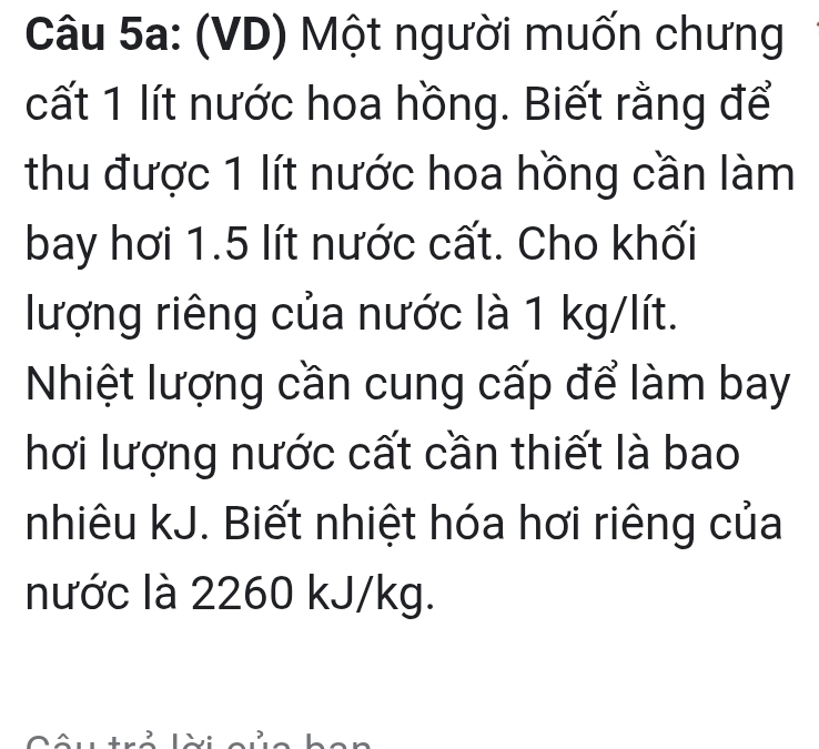 (VD) Một người muốn chưng 
cất 1 lít nước hoa hồng. Biết rằng để 
thu được 1 lít nước hoa hồng cần làm 
bay hơi 1.5 lít nước cất. Cho khối 
lượng riêng của nước là 1 kg/lít. 
Nhiệt lượng cần cung cấp để làm bay 
hơi lượng nước cất cần thiết là bao 
nhiêu kJ. Biết nhiệt hóa hơi riêng của 
nước là 2260 kJ/kg.