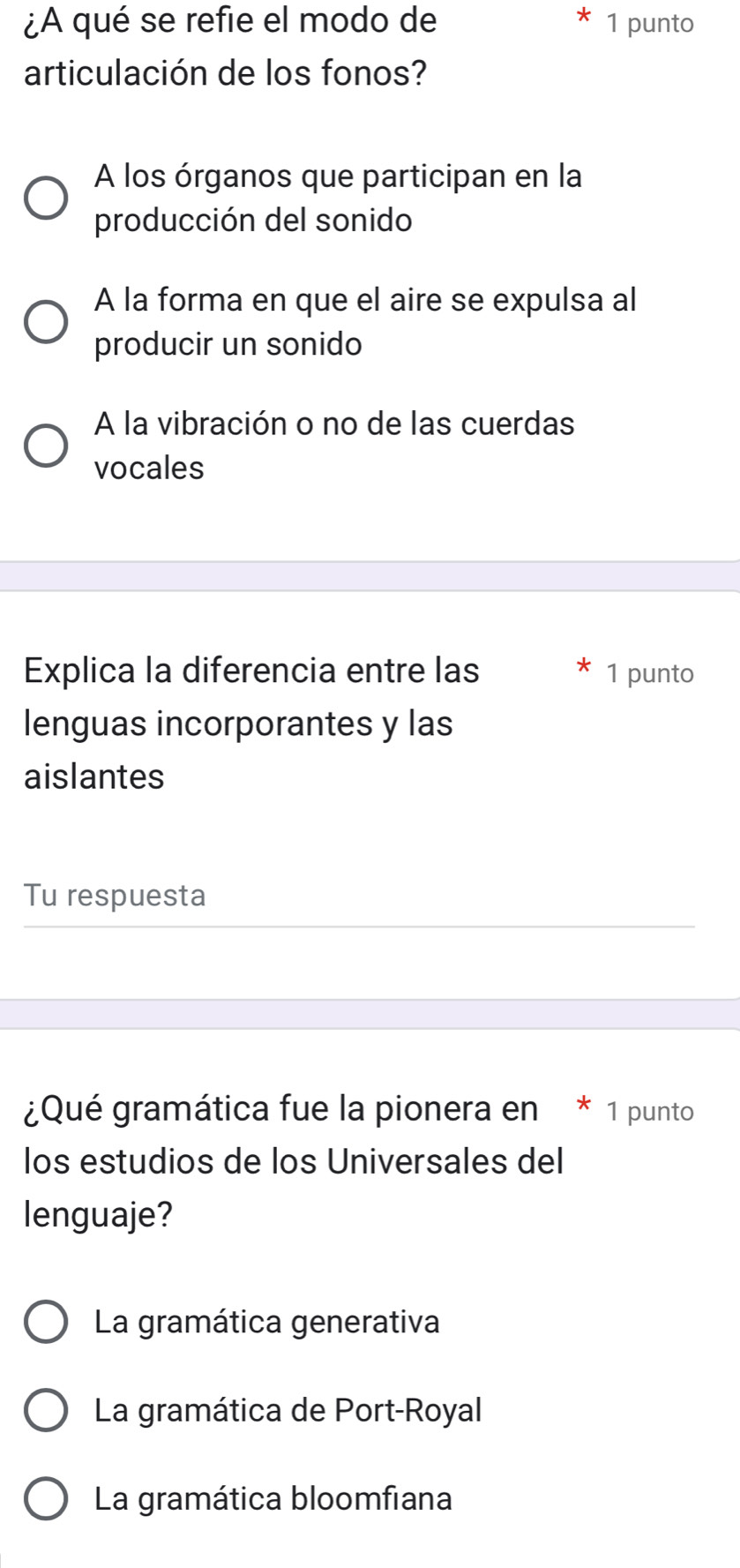 ¿A qué se refie el modo de 1 punto
articulación de los fonos?
A los órganos que participan en la
producción del sonido
A la forma en que el aire se expulsa al
producir un sonido
A la vibración o no de las cuerdas
vocales
Explica la diferencia entre las 1 punto
lenguas incorporantes y las
aislantes
Tu respuesta
¿Qué gramática fue la pionera en * 1 punto
los estudios de los Universales del
lenguaje?
La gramática generativa
La gramática de Port-Royal
La gramática bloomfiana