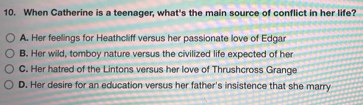 When Catherine is a teenager, what's the main source of conflict in her life?
A. Her feelings for Heathcliff versus her passionate love of Edgar
B. Her wild, tomboy nature versus the civilized life expected of her
C. Her hatred of the Lintons versus her love of Thrushcross Grange
D. Her desire for an education versus her father's insistence that she marry