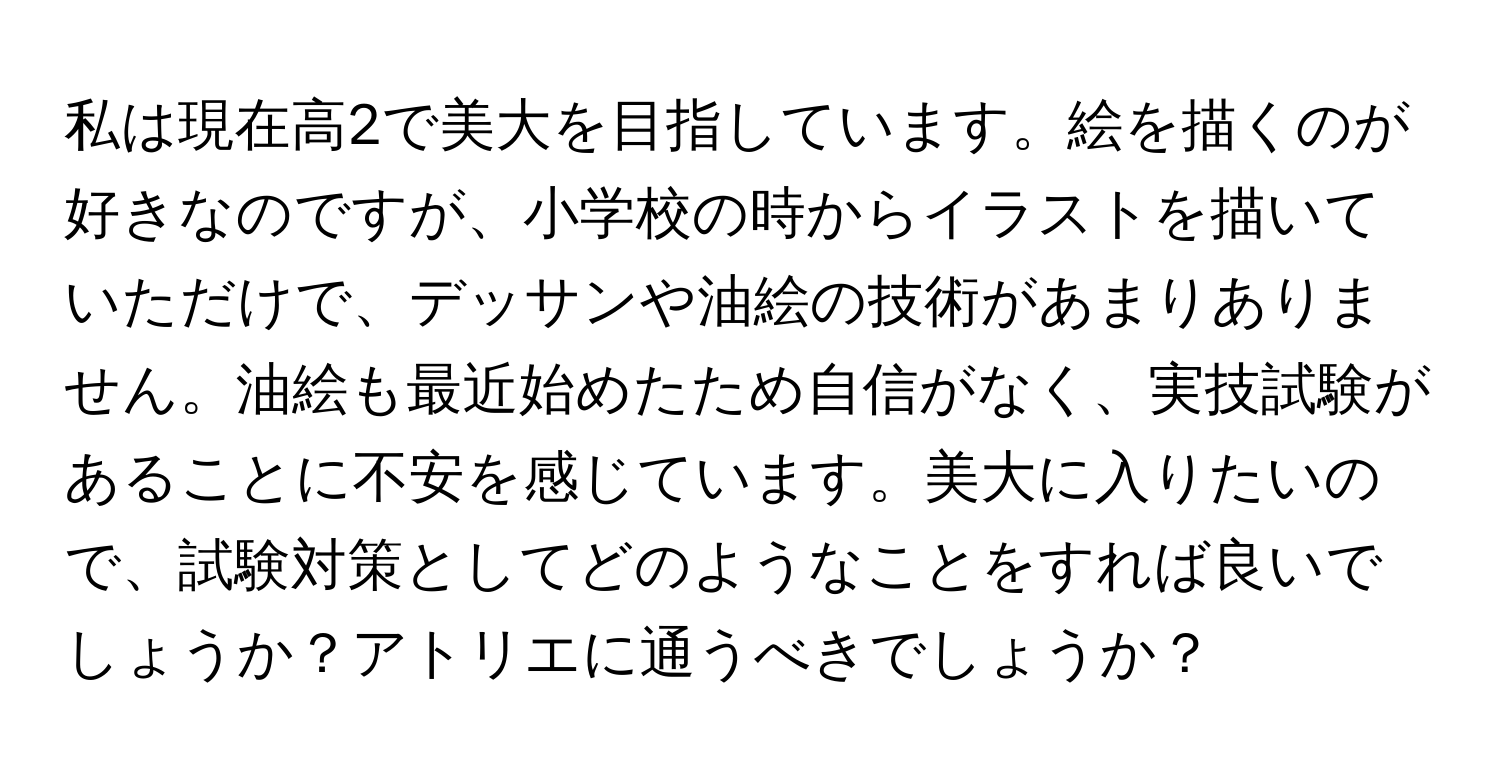 私は現在高2で美大を目指しています。絵を描くのが好きなのですが、小学校の時からイラストを描いていただけで、デッサンや油絵の技術があまりありません。油絵も最近始めたため自信がなく、実技試験があることに不安を感じています。美大に入りたいので、試験対策としてどのようなことをすれば良いでしょうか？アトリエに通うべきでしょうか？