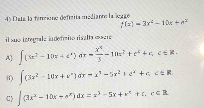 Data la funzione definita mediante la legge
f(x)=3x^2-10x+e^x
il suo integrale indefinito risulta essere
A) ∈t (3x^2-10x+e^x)dx= x^3/3 -10x^2+e^x+c, c∈ R.
B) ∈t (3x^2-10x+e^x)dx=x^3-5x^2+e^x+c, c∈ R.
C) ∈t (3x^2-10x+e^x)dx=x^3-5x+e^x+c, c∈ R.