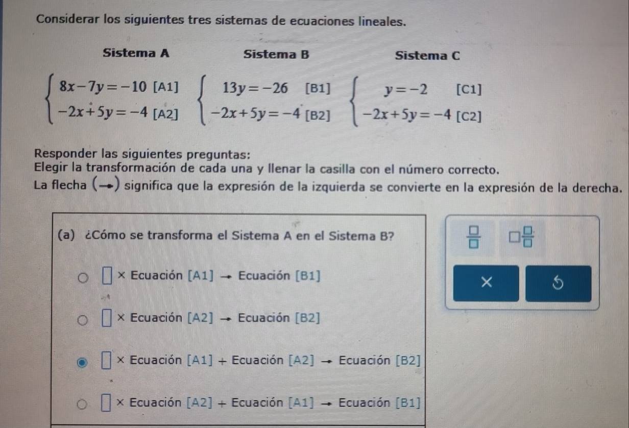 Considerar los siguientes tres sistemas de ecuaciones lineales.
Sistema A Sistema B Sistema C
beginarrayl 8x-7y=-10[A1] -2x+5y=-4[A2]endarray. beginarrayl 13y=-26[B1] -2x+5y=-4[B2]endarray. beginarrayl y=-2[C1] -2x+5y=-4[C2]endarray.
Responder las siguientes preguntas:
Elegir la transformación de cada una y llenar la casilla con el número correcto.
La flecha (→) significa que la expresión de la izquierda se convierte en la expresión de la derecha.
 □ /□   
(a) ¿Cómo se transforma el Sistema A en el Sistema B? □  □ /□  
× Ecuación [A1] Ecuación [B1]
×
× Ecuación [A2] Ecuación [B2]
× Ecuación [A1]+ Ecuación I A2 Ecuación [B2]
X Ecuación 「A2 1+ Ecuación A1 Ecuación [B1]