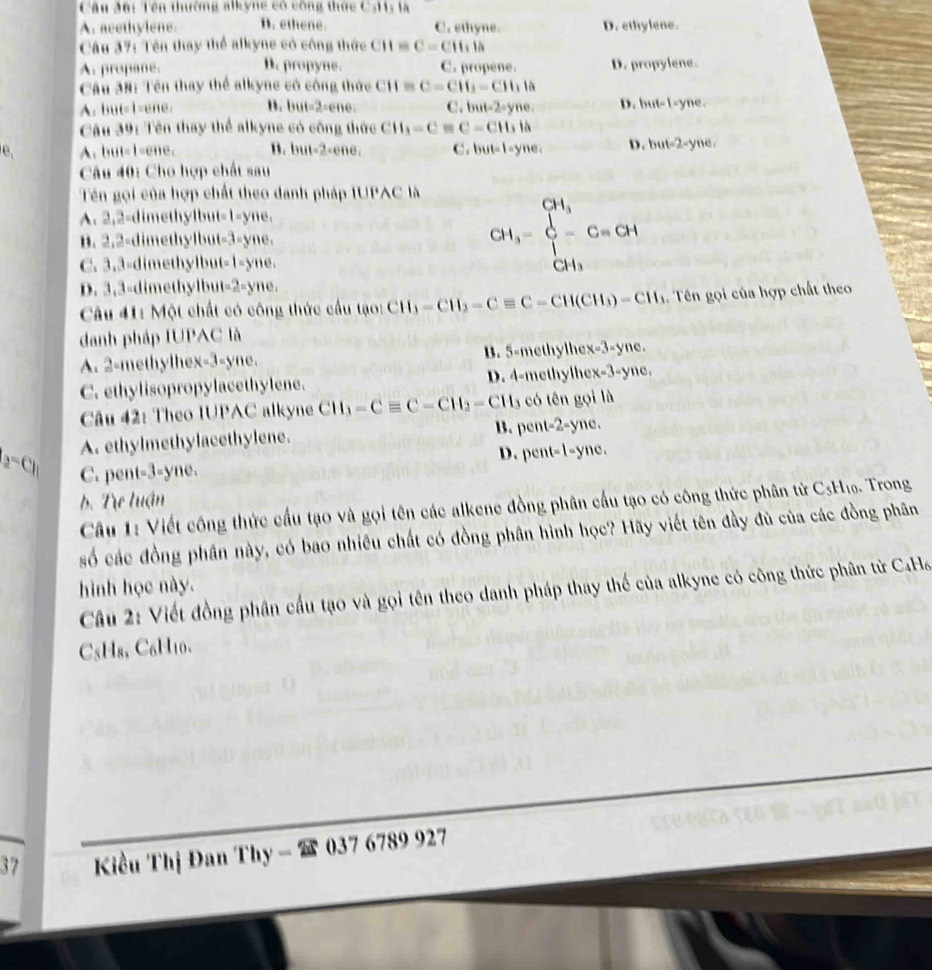 Câu đô: Tên thường alkyng có công thức CsH1: là
A. acethylene. B. ethene. C. ethyne. D. ethylene.
Câu 37: Tên thay thể alkyne có công thức CH=C=CH+la
A. propane. B. propyne. C. propene. D. propylene.
Câu 38: Tên thay thể alkyne có công thức CH=C=CH_2=CH_1h
A. but=1=ene. B. but-2-ene. C. but-2=yne D. but=1-y me .
Câu 39: Tên thay thể alkyne có công thức CH_1=C=C=CH_3la
e, A. but=1=ene. B. but-2-ene. C. but-1-yne, D . but-2= yne 
Câu 40: Cho hợp chất sau
Tên gọi của hợp chất theo danh pháp IUPAC là
A. 2,2-dimethylbut-1-yne.
B. 2.2-dimethylbut-3-yne.
C. 3.3=dimethylbut-1-yne.
CH_3=beginarrayl CH_3 C-^CH_3 CH_3endarray. 
D. 3,3-dimethylbut-2-yne.
Câu 41: Một chất có công thức cầu tạo: CH_3-CH_2-Cequiv C-CH(CH_3)-CH_3 1. Tên gọi của hợp chất theo
danh pháp IUPAC là  n
A. 2-methylhex-3-yne. B. 5-methylhe x=3-y
C. ethylisopropylacethylene. D. 4-methylhe x-3-yne
Câu 42: Theo IUPAC alkyne CH_3-Cequiv C-CH_2-CH_3 có tên gọi là
B. pent-2-yne.
A. ethylmethylacethylene.
D. pent-1-yne
a^-Cl_1 C. pent-3-yne.
b. Tre luận  Trong
Câu 1: Viết công thức cầu tạo và gọi tên các alkene đồng phân cầu tạo có công thức phân từ C_5H_10
số các đồng phân này, có bao nhiêu chất có đồng phân hình học? Hãy viết tên đầy đù của các đồng phân
hình học này.
Câu 2: Viết đồng phân cấu tạo và gọi tên theo danh pháp thay thể của alkyne có công thức phân tử C4Ha
C₅H₈, C₆H₁0.
37 Kiều Thị Đan Thy-2s 037 6789 927