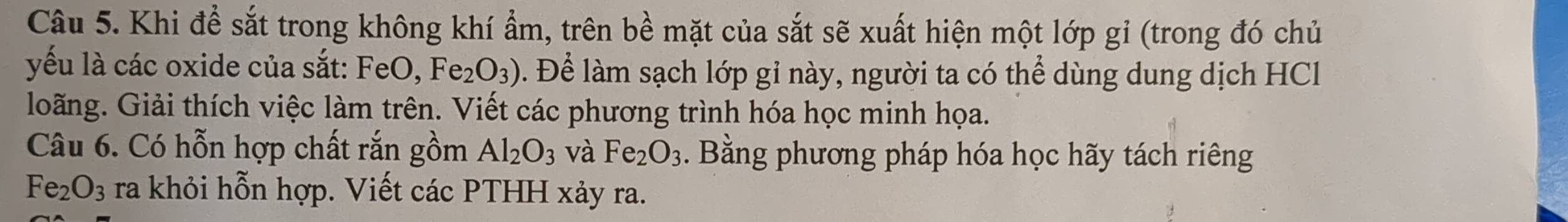 Khi để sắt trong không khí ẩm, trên bề mặt của sắt sẽ xuất hiện một lớp gỉ (trong đó chủ 
yếu là các oxide của sắt: F∈ 0, Fe_2O_3). Để làm sạch lớp gỉ này, người ta có thể dùng dung dịch HCl 
loãng. Giải thích việc làm trên. Viết các phương trình hóa học minh họa. 
Câu 6. Có hỗn hợp chất rắn gồm Al_2O_3 và Fe_2O_3. Bằng phương pháp hóa học hãy tách riêng
Fe_2O_3 ra khỏi hỗn hợp. Viết các PTHH xảy ra.