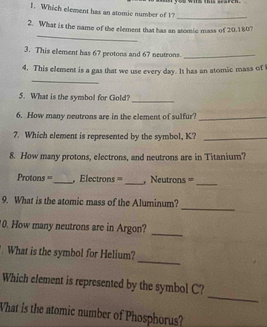 issist you with this search. 
1. Which element has an atomic number of 1?_ 
_ 
2. What is the name of the element that has an atomic mass of 20.180? 
3. This element has 67 protons and 67 neutrons._ 
4. This element is a gas that we use every day. It has an atomic mass of 
_ 
5. What is the symbol for Gold?_ 
6. How many neutrons are in the element of sulfur?_ 
7. Which element is represented by the symbol, K?_ 
8. How many protons, electrons, and neutrons are in Titanium? 
Protons =_ , Electrons = _, Neutrons =_ 
_ 
9. What is the atomic mass of the Aluminum? 
0. How many neutrons are in Argon?_ 
_ 
What is the symbol for Helium? 
_ 
Which element is represented by the symbol C? 
What is the atomic number of Phosphorus?