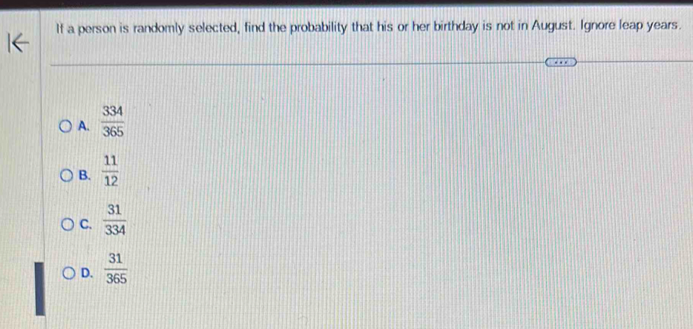 If a person is randomly selected, find the probability that his or her birthday is not in August. Ignore leap years.
A.  334/365 
B.  11/12 
C.  31/334 
D.  31/365 