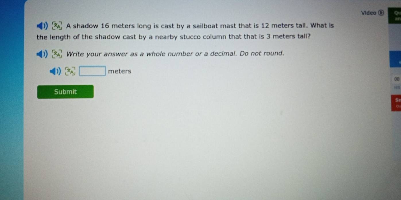 Video o 
A shadow 16 meters long is cast by a sailboat mast that is 12 meters tall. What is 
the length of the shadow cast by a nearby stucco column that that is 3 meters tall? 
Write your answer as a whole number or a decimal. Do not round.
x_A□ meters
00 
1R 
Submit 
Sn