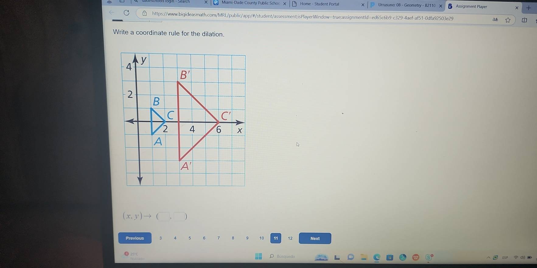 Miami-Dade County Public Schoo X Home - Student Portal Urrusuno: 08 - Geometry - B2110 X Assignment Player × +
https://www.bigideasmath.com/MRL/public/app/#/student/assessment;isPlayerWindow=true;assignmentId=ed65c6b9-c329-4aef-af51-0dfa92503e29 a
Write a coordinate rule for the dilation.
(x.y)to (□ ,□ )
Previous 3 A 5 6 7 8 10 11 12 Next
25°C