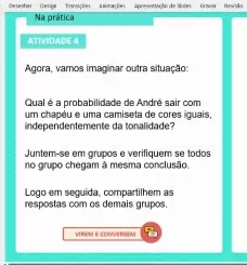 Deseshar' Desiga' 'Tansições' Lnimações' Apresentação de Slides' Gravar 
Na prática 
ATIVIDADE 4 
Agora, vamos imaginar outra situação: 
Qual é a probabilidade de André sair com 
um chapéu e uma camiseta de cores iguais, 
independentemente da tonalidade? 
Juntem-se em grupos e verifiquem se todos 
no grupo chegam à mesma conclusão. 
Logo em seguida, compartilhem as 
respostas com os demais grupos. 
VIREM E CONVERSEM