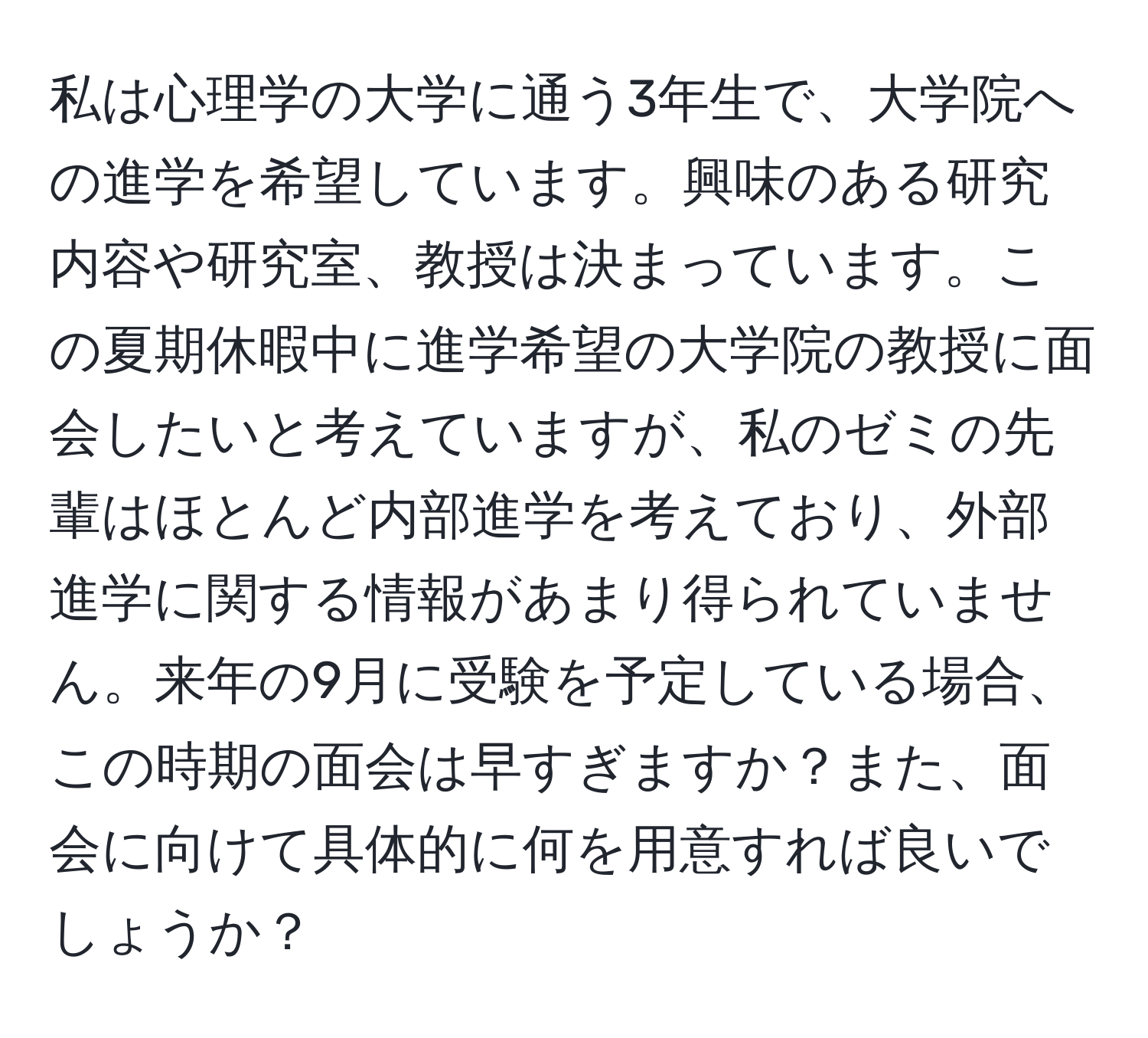 私は心理学の大学に通う3年生で、大学院への進学を希望しています。興味のある研究内容や研究室、教授は決まっています。この夏期休暇中に進学希望の大学院の教授に面会したいと考えていますが、私のゼミの先輩はほとんど内部進学を考えており、外部進学に関する情報があまり得られていません。来年の9月に受験を予定している場合、この時期の面会は早すぎますか？また、面会に向けて具体的に何を用意すれば良いでしょうか？