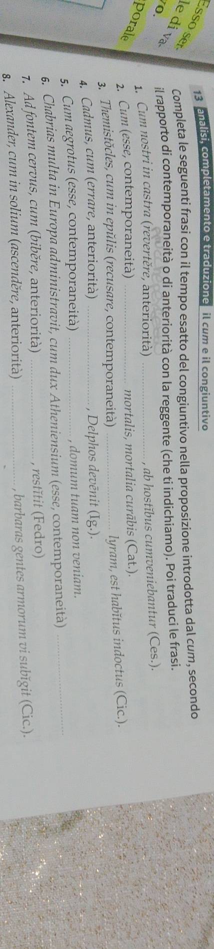 13analisi, completamento e traduzione il cum e il congiuntivo 
Completa le seguenti frasi con il tempo esatto del congiuntivo nella proposizione introdotta dal cum, secondo 
Esso ser le di va 
o il rapporto di contemporaneità o di anteriorità con la reggente (che ti indichiamo). Poi traduci le frasi. 
1. Cum nostri in castra (revertěre, anteriorità)_ 
, ab hostĭbus cumveniebantur (Ces.). 
porale 2. Cum (esse, contemporaneità) _mortalis, mortalia curābis (Cat.). 
3. Themistõcles, cum in epŭlis (recusare, contemporaneità)_ 
lyram, est habĭtus indoctus (Cic.). 
4. Cadmus, cum (errare, anteriorità) _, Delphos devēnit (Ig.). 
5. Cum aegrotus (esse, contemporaneità) _, domum tuam non veniam. 
6. Chabrias multa in Europa administravit, cum dux Atheniensium (esse, contemporaneità)_ 
7. Ad fontem cervus, cum (biběre, anteriorità) _, restĭtit (Fedro) 
8. Alexander, cum in solium (ascenděre, anteriorità)_ 
, barbaras gentes armorum vi subĭgit (Cic.).