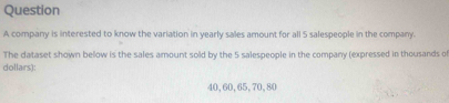 .A compary is. internzed to know the variation in yearly saies amount for all 5 salespeople in the company. 
The dabaset shown below is the sailes anount sold by the S salespenale in the compang (expressed in thousanes of 
dollam);
43, 63, 65, 70, 90
Find the varance for this daluset.