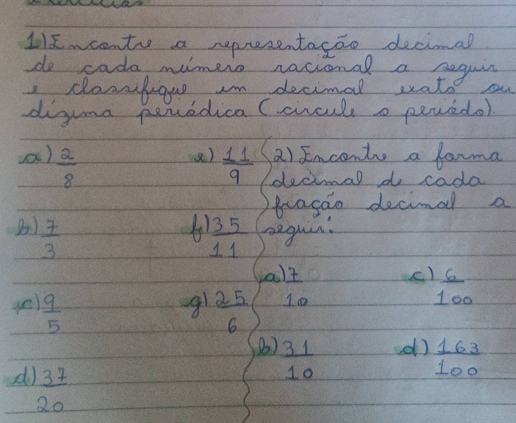 11x~centr a representacao decimal 
do cada mimero racional a beguir 
e clansfigue In decimal wato 
diguma peredica (circule pevedol 
a)  2/8 
a) Enconts a farma 
()  11/9  decimal do cada 
pragao decimal a 
4  35/11 
8)  7/3  begus: 
aa) 7
yel  9/5 
g1  25/6 
10
 6/100 
(2)  31/10 
d)  163/100 
do 2x 
20