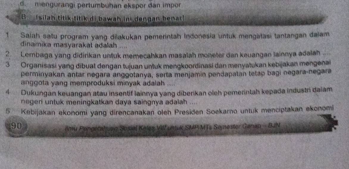 d. mengurangi pertumbuhan ekspor dan impor
B Isilah titik titik di bawah ini dengan benarl
1. Salah satu program yang dilakukan pemerintah Indonesia untuk mengatasi tantangan dalam
dinamika masyarakat adalah ....
2 Lembaga yang didirikan untuk memecahkan masalah moneter dan keuangan lainnya adalah 
3 Organisasi yang dibuat dengan tujuan untuk mengkoordinasi dan menyatukan kebijakan mengena
perminyakan antar negara anggotanya, serta menjamin pendapatan tetap bagi negara-negara
anggota yang memproduksi minyak adalah ....
4 Dukungan keuangan atau insentif lainnya yang diberikan oleh pemerintah kepada industri daiam
negeri untuk meningkatkan daya saingnya adalah ....
5 Kebijakan ekonomi yang direncanakan oleh Presiden Soekarno untuk menciptakan ekonomi
90
ilmu Pongotahuan Sosial Keles VIII untuk SMP/MTs Semester Genan - BJN