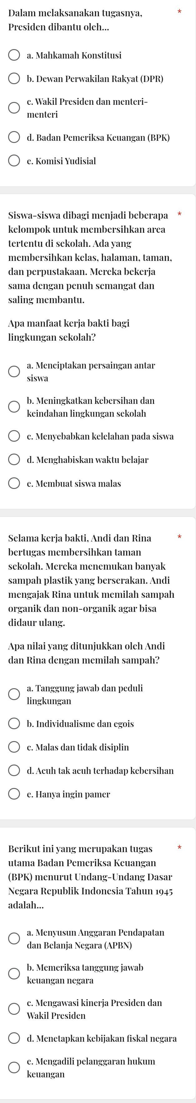 Dalam melaksanakan tugasnya,
Presiden dibantu oleh...
a. Mahkamah Konstitusi
b. Dewan Perwakilan Rakyat (DPR)
c. Wakil Presiden dan menteri-
menteri
d. Badan Pemeriksa Keuangan (BPK)
e. Komisi Yudisial
Siswa-siswa dibagi menjadi beberapa
kelompok untuk membersihkan area
tertentu di sekolah. Ada vang
membersihkan kelas, halaman, taman,
dan perpustakaan. Mereka bekerja
sama dengan penuh semangat dan
saling membantu.
Apa manfaat kerja bakti bagi
lingkungan sekolah?
a. Menciptakan persaingan antar
siswa
b. Meningkatkan kebersihan dan
keindahan lingkungan sekolah
c. Menyebabkan kelelahan pada siswa
d. Menghabiskan waktu belajar
e. Membuat siswa malas
Selama kerja bakti, Andi dan Rina
bertugas membersihkan taman
sekolah. Mereka menemukan banyak
sampah plastik yang berserakan. Andi
organik dan non-organik agar bisa
didaur ulang.
Apa nilai yang ditunjukkan oleh Andi
dan Rina dengan memilah sampah?
a. Tanggung jawab dan peduli
lingkungan
b. Individualisme dan egois
c. Malas dan tidak disiplin
d. Acuh tak acuh terhadap kebersihan
Berikut ini yang merupakan tugas
utama Badan Pemeriksa Keuangan
(BPK) menurut Undang-Undang Dasar
Negara Republik Indonesia Tahun 1945
adalah...
dan Belanja Negara (APBN)
keuangan negara
c. Mengawasi kinerja Presiden dan
Wakil Presiden
d. Menetapkan kebijakan fiskal negara
e. Mengadili pelanggaran hukum
keuangan