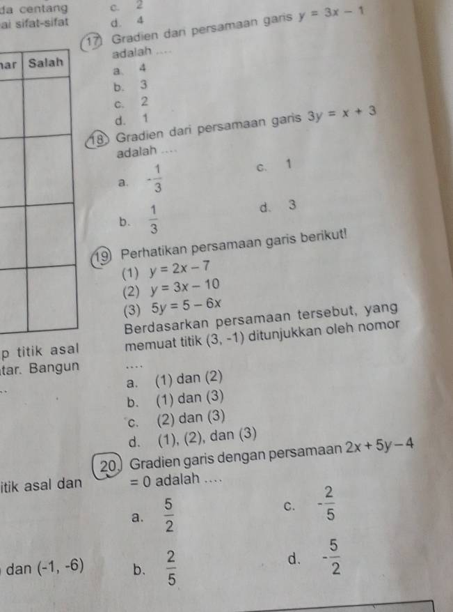 da centang c. 2
ai sifat-sifat d. 4
17) Gradien dan persamaan garis y=3x-1
ar adalah ....
a 4
b. 3
c. 2
d. 1
18 Gradien dari persamaan garis 3y=x+3
adalah ....
a. - 1/3  c. 1
b.  1/3  d. 3
19 Perhatikan persamaan garis berikut!
(1) y=2x-7
(2) y=3x-10
(3) 5y=5-6x
Berdasarkan persamaan tersebut, yang
p titik asal memuat titik (3,-1) ditunjukkan oleh nomor
tar. Bang un . .
_
a. (1) dan (2)
b. (1) dan (3)
c. (2) dan (3)
d. (1), (2), dan (3)
20) Gradien garis dengan persamaan 2x+5y-4
itik asal dan =0 adalah ....
a.  5/2  C. - 2/5 
dan (-1,-6) b.  2/5 
d. - 5/2 