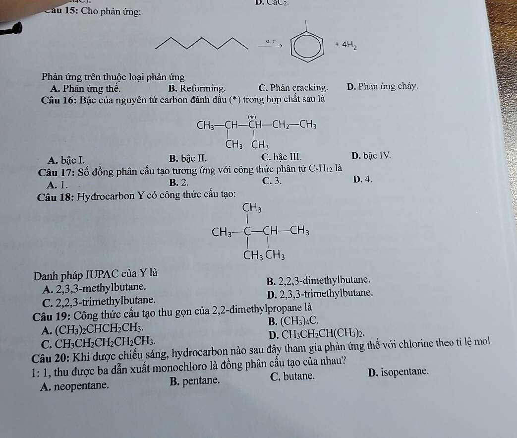 CaC2.
Cau 15: Cho phản ứng:
_ M.t □ +4H_2
□ 
Phản ứng trên thuộc loại phản ứng
A. Phản ứng thế. B. Reforming. C. Phản cracking. D. Phản ứng cháy.
Câu 16: Bậc của nguyên tử carbon đánh dấu (*) trong hợp chất sau là
A. bậc I. B. bậc II. C. bậc III. D. bậc IV.
Câu 17: Số đồng phân cấu tạo tương ứng với công thức phân tử C_5H_12 là
A. 1. B. 2. C. 3. D. 4.
Câu 18: Hyđrocarbon Y có công thức cầu tạo:
Danh pháp IUPAC của Y là
A. 2,3,3-methylbutane. B. 2,2,3-đimethylbutane.
C. 2,2,3-trimethylbutane. D. 2,3,3-trimethylbutane.
Câu 19: Công thức cầu tạo thu gọn của 2,2-đimethylpropane là
A. (CH_3)_2CHCH_2CH_3.
B. (CH_3)_4C.
C. CH_3CH_2CH_2CH_2CH_3.
D. CH_3CH_2CH(CH_3)_2.
Câu 20: Khi được chiếu sáng, hyđrocarbon nào sau đây tham gia phản ứng thế với chlorine theo tỉ lệ mol
1: 1, thu được ba dẫn xuất monochloro là đồng phân cấu tạo của nhau?
A. neopentane. B. pentane. C. butane. D. isopentane.