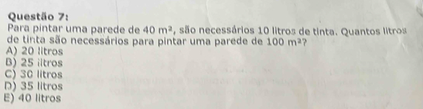 Para pintar uma parede de 40m^2 , são necessários 10 litros de tinta. Quantos litros
de tinta são necessários para pintar uma parede de 100m^2 ?
A) 20 litros
B) 25 iitros
C) 30 litros
D) 35 litros
E) 40 litros