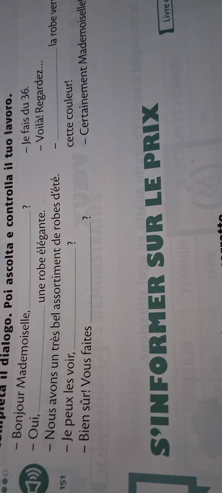 pleta il dialogo. Poi ascolta e controlla il tuo lavoro. 
- Bonjour Mademoiselle,_ 
? - Je fais du 36. 
- Oui,_ 
une robe élégante. - Voilà! Regardez... 
- Nous avons un très bel assortiment de robes d'été. _ 
la robe ver 
151 - Je peux les voir, _cette couleur! 
? 
- Bien sûr! Vous faites_ ? 
- Certainement Mademoiselle 
S'INFO RMER R LE PRIX 
Livre