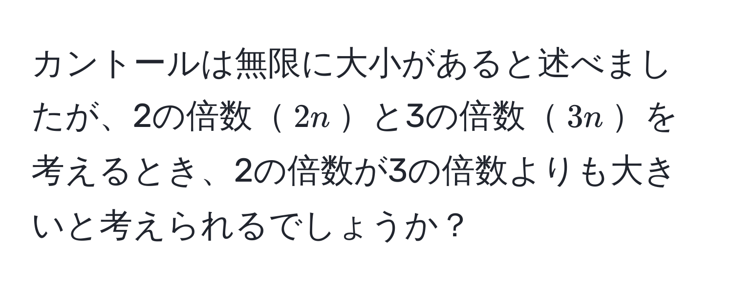 カントールは無限に大小があると述べましたが、2の倍数$2n$と3の倍数$3n$を考えるとき、2の倍数が3の倍数よりも大きいと考えられるでしょうか？