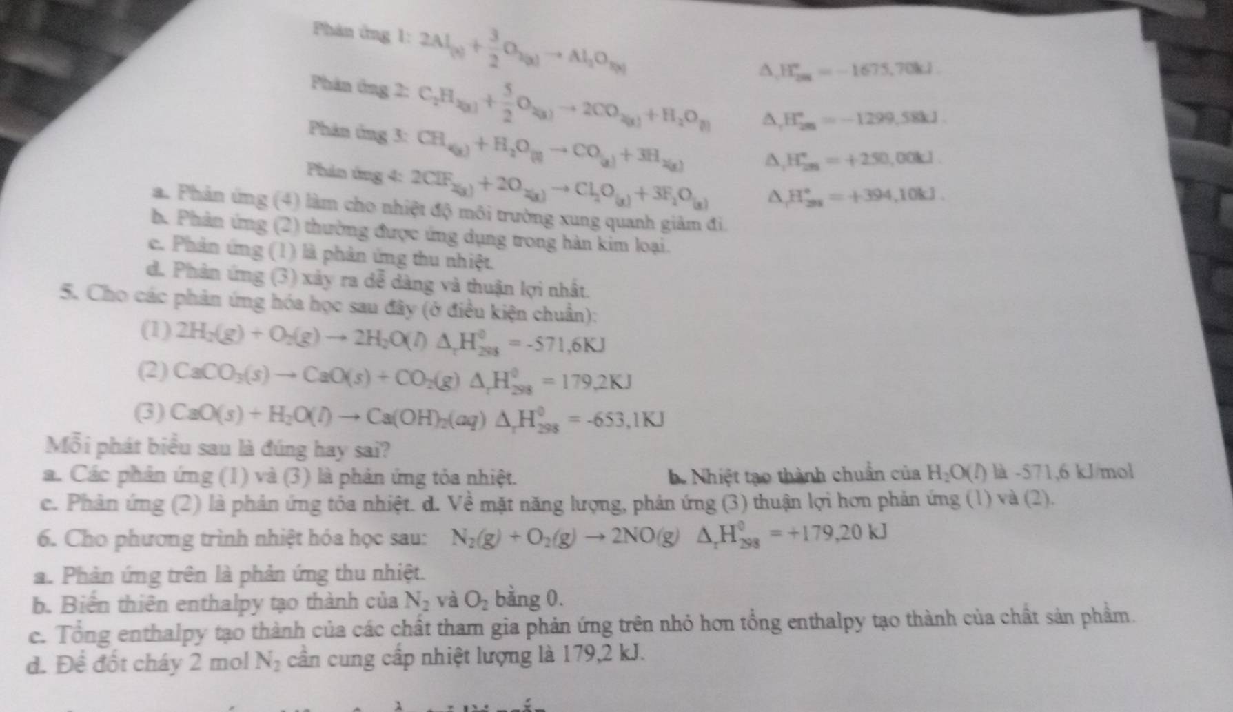 Phản ứng 1: 2Al_(g)+ 3/2 O_2(g)to Al_2O_R(g)
∆, H_(201)°=-1675,70kJ
Phân ông 2: C_2H_2(g)+ 5/2 O_2(g)to 2CO_2(g)+H_2O_(l) A, H_(2m)°=-1299.58kJ.
Phản ứng 3: CH_(g)+H_2O_(g)to CO_(g)+3H_2(g)
Phản ứng 4: 2CIF_2(x)+2O_2(x)to Cl_2O_(x)+3F_2O_(x)
A, H_(2n)°=+250,00kJ.
H_(201)°=+394,10kJ.
a. Phản ứng (4) làm cho nhiệt độ môi trường xung quanh giảm đi
b. Phản ứng (2) thường được ứng dụng trong hàn kim loại.
c. Phản ứng (1) là phản ứng thu nhiệt.
d. Phản ứng (3) xảy ra dễ dàng và thuận lợi nhất.
5. Cho các phản ứng hóa học sau đây (ở điều kiện chuẩn):
(1) 2H_2(g)+O_2(g)to 2H_2O(l)△ _tH_(298)^0=-571,6KJ
(2) CaCO_3(s)to CaO(s)+CO_2(g)△ _rH_(298)^0=179.2KJ
(3) CaO(s)+H_2O(l)to Ca(OH)_2(aq)△ _rH_(298)^0=-653,1KJ
Mỗi phát biểu sau là đúng hay sai?
a. Các phản ứng (1) và (3) là phản ứng tỏa nhiệt.. Nhiệt tạo thành chuẩn của H_2O(l) ) là -571,6 kJ/mol
c. Phản ứng (2) là phản ứng tỏa nhiệt. d. Về mặt năng lượng, phản ứng (3) thuận lợi hơn phản ứng (1) và (2).
6. Cho phương trình nhiệt hóa học sau: N_2(g)+O_2(g)to 2NO(g)△ _rH_(298)^0=+179,20kJ
a. Phản ứng trên là phản ứng thu nhiệt.
b. Biến thiên enthalpy tạo thành của N_2 và O_2 bằng 0.
c. Tổng enthalpy tạo thành của các chất tham gia phản ứng trên nhỏ hơn tổng enthalpy tạo thành của chất sản phầm.
d. Để đốt cháy 2 mol N_2 cần cung cấp nhiệt lượng là 179,2 kJ.