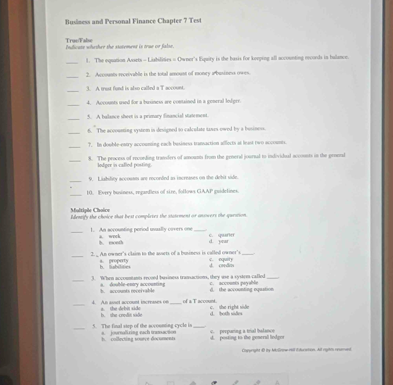 Business and Personal Finance Chapter 7 Test
True/False
Indicate whether the statement is true or false.
_1. The equation Assets - Liabilities = Owner's Equity is the basis for keeping all accounting records in balance.
_
2. Accounts receivable is the total amount of money a business owes.
_
3. A trust fund is also called a T account.
_
4. Accounts used for a business are contained in a general ledger.
_5. A balance sheet is a primary financial statement.
_6. The accounting system is designed to calculate taxes owed by a business.
_7. In double-entry accounting each business transaction affects at least two accounts.
_8. The process of recording transfers of amounts from the general journal to individual accounts in the general
ledger is called posting.
_9. Liability accounts are recorded as increases on the debit side.
_10. Every business, regardless of size, follows GAAP guidelines.
Multiple Choice
Identify the choice that best completes the statement or answers the question.
_1. An accounting period usually covers one_
a. week c. quarter
b. month d. year
_2. An owner’s claim to the assets of a business is called owner’s_
a. property c. equity
b. liabilities d. credits
_3. When accountants record business transactions, they use a system called_
a. double-entry accounting c. accounts payable
b. accounts receivable d. the accounting equation
_
4. An asset account increases on _of a T account.
a. the debit side c. the right side
b. the credit side d. both sides
_5. The final step of the accounting cycle is _.
a. journalizing each transaction c. preparing a trial balance
b. collecting source documents d. posting to the general ledger
Copyright D by McGraw-Hill Education. All rights reserved.