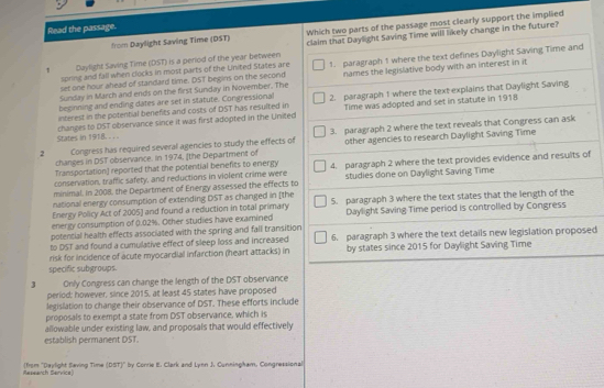 Read the passage.
from Daylight Saving Time (DST) Which two parts of the passage most clearly support the implied
1 Daylight Saving Time (DST) is a period of the year between claim that Daylight Saving Time will likely change in the future?
set one hour ahead of standard time. DST begins on the second 1. paragraph 1 where the text defines Daylight Saving Time and
spring and fall when clocks in most parts of the United States are
Sunday in March and ends on the first Sunday in November. The names the legislative body with an interest in it
interest in the potential benefits and costs of DST has resulted in 2. paragraph 1 where the text explains that Daylight Saving
Time was adopted and set in statute in 1918
beginning and ending dates are set in statute. Congressional
States in 1918. .  . changes to DST observance since it was first adopted in the United
2 Congress has required several agencies to study the effects of 3. paragraph 2 where the text reveals that Congress can ask
changes in DST observance. In 1974, [the Department of other agencies to research Daylight Saving Time
Transportation) reported that the potential benefits to energy
conservation, traffic safety, and reductions in violent crime were 4. paragraph 2 where the text provides evidence and results of
minimal. In 2008, the Department of Energy assessed the effects to studies done on Daylight Saving Time
national energy consumption of extending DST as changed in [the
Energy Policy Act of 2005] and found a reduction in total primary 5. paragraph 3 where the text states that the length of the
energy consumption of 0.02%. Other studies have examined Daylight Saving Time period is controlled by Congress
potential health effects associated with the spring and fall transition
to DST and found a cumulative effect of sleep loss and increased 6. paragraph 3 where the text details new legislation proposed
risk for incidence of acute myocardial infarction (heart attacks) in by states since 2015 for Daylight Saving Time
specific subgroups.
3 Only Congress can change the length of the DST observance
period; however, since 2015, at least 45 states have proposed
legislation to change their observance of DST. These efforts include
proposals to exempt a state from DST observance, which is
allowable under existing law, and proposals that would effectively
establish permanent DST.
Research Service) (from ''Daylight Saving Time (DST)'' by Corrie E. Clark and Lynn J. Cunningham, Congressional