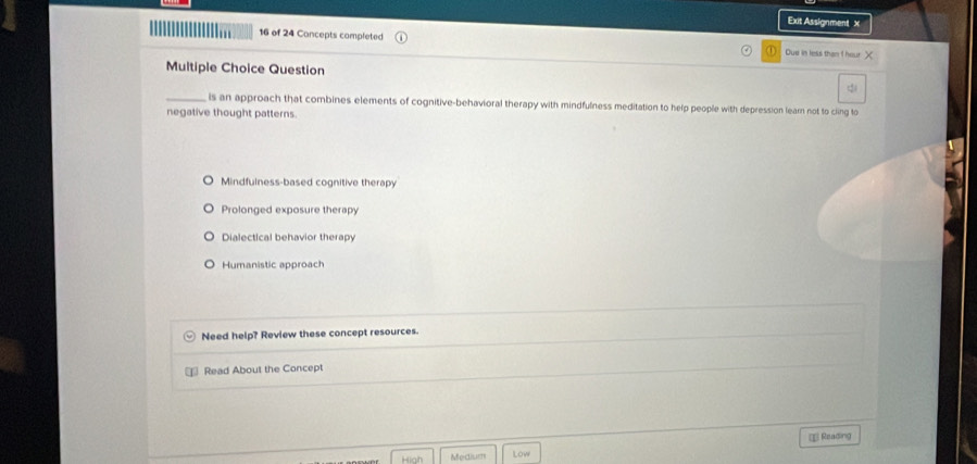 Exit Assignment X
16 of 24 Concepts completed Due in less than I hour X
Multiple Choice Question
_is an approach that combines elements of cognitive-behavioral therapy with mindfulness meditation to help people with depression learn not to ciing to
negative thought patterns.
Mindfulness-based cognitive therapy
Prolonged exposure therapy
Dialectical behavior therapy
Humanistic approach
Need help? Review these concept resources.
₹ Read About the Concept
€ Reading
High Medium Low