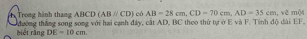 Trong hình thang ABCD (ABparallel CD) có AB=28cm, CD=70cm, AD=35cm , vẽ một 
đường thắng song song với hai cạnh đáy, cắt AD, BC theo thứ tự ở E và F. Tính độ dài EF, 
biết rằng DE=10cm.