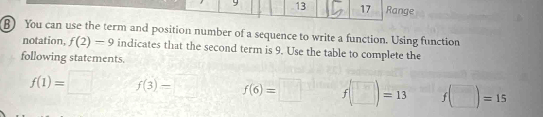 13 
17 
9 Range 
B) You can use the term and position number of a sequence to write a function. Using function 
notation, f(2)=9 indicates that the second term is 9. Use the table to complete the 
following statements.
f(1)=□ f(3)=□ f(6)=□ f(□ )=13 f(□ )=15