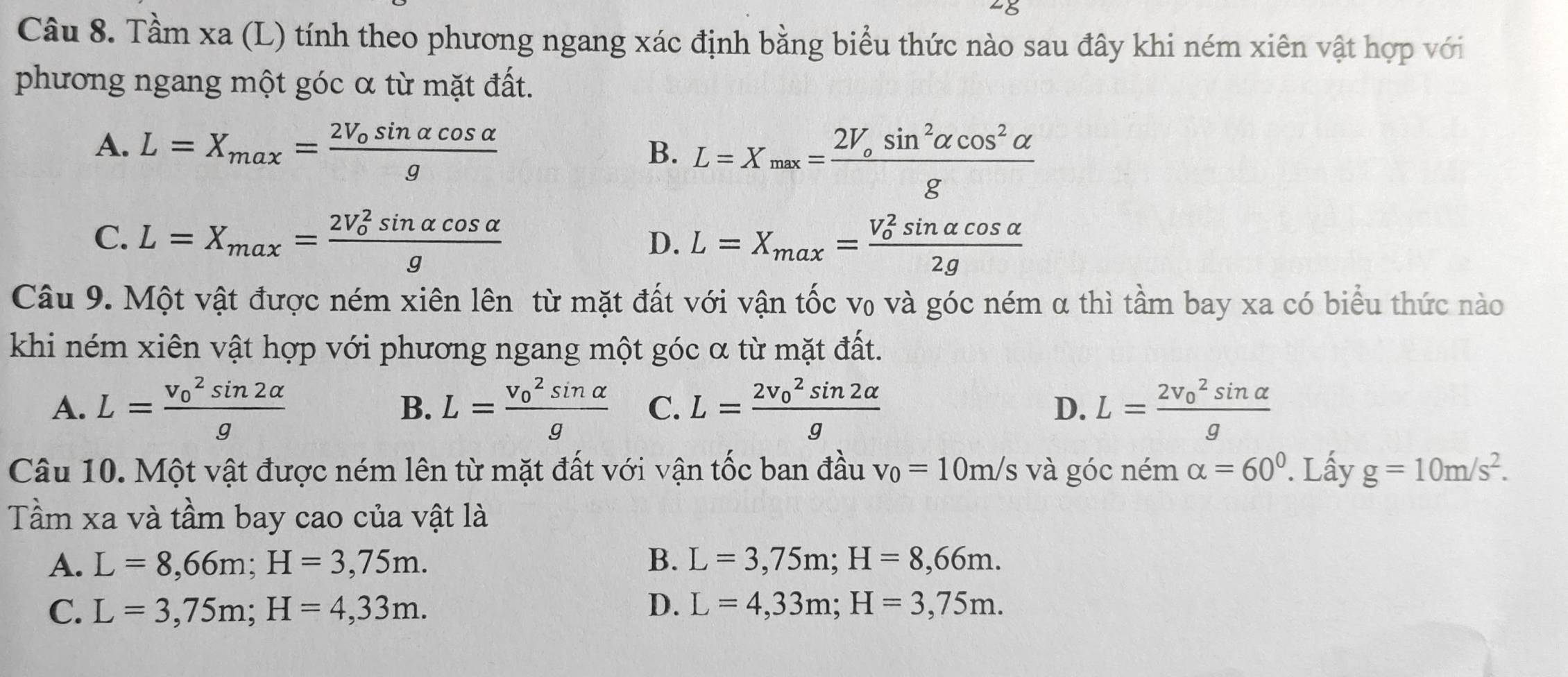 Tầm xa (L) tính theo phương ngang xác định bằng biểu thức nào sau đây khi ném xiên vật hợp với
phương ngang một góc α từ mặt đất.
A. L=X_max=frac 2V_0sin alpha cos alpha g
B. L=X_max=frac 2V_osin^2alpha cos^2alpha g
C. L=X_max=frac (2V_0)^2sin alpha cos alpha g L=X_max=frac (V_0)^2sin alpha cos alpha 2g
D.
Câu 9. Một vật được ném xiên lên từ mặt đất với vận tốc vo và góc ném α thì tầm bay xa có biểu thức nào
khi ném xiên vật hợp với phương ngang một góc α từ mặt đất.
A. L=frac (v_0)^2sin 2alpha g L=frac (v_0)^2sin alpha g C. L=frac (2v_0)^2sin 2alpha g D. L=frac (2v_0)^2sin alpha g
B.
Câu 10. Một vật được ném lên từ mặt đất với vận tốc ban đầu v_0=10m/s và góc ném alpha =60°. Lấy g=10m/s^2. 
Tầm xa và tầm bay cao của vật là
A. L=8,66m; H=3,75m. B. L=3,75m; H=8,66m.
C. L=3,75m; H=4,33m. D. L=4,33m; H=3,75m.