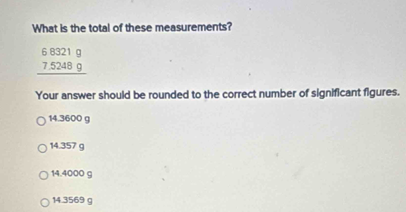 What is the total of these measurements?
beginarrayr 68321g 7.5248g hline endarray
Your answer should be rounded to the correct number of significant figures.
14.3600 g
14.357 g
14.4000 g
14.3569 g