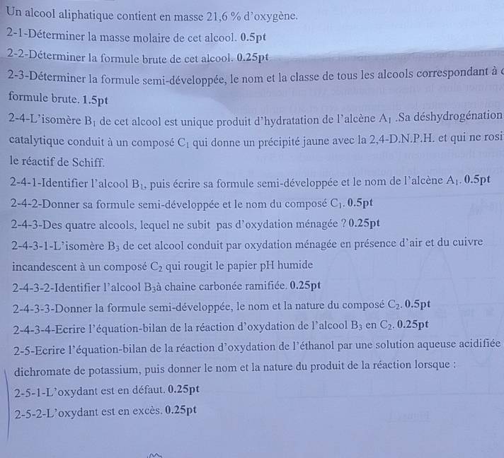 Un alcool aliphatique contient en masse 21,6 % d'oxygène.
2-1-Déterminer la masse molaire de cet alcool. 0.5pt
2-2-Déterminer la formule brute de cet alcool. 0.25pt
2-3-Déterminer la formule semi-développée, le nom et la classe de tous les alcools correspondant à à
formule brute. 1.5pt
2-4-L'isomère B_1 de cet alcool est unique produit d’hydratation de l’alcène A_1.Sa déshydrogénation
catalytique conduit à un composé C_1 qui donne un précipité jaune avec la 2,4-D.N.P.H. et qui ne rosi
le réactif de Schiff.
2-4-1-Identifier l’alcool B_1 I, puis écrire sa formule semi-développée et le nom de l'alcène A_1. 0.5pt
2-4-2-Donner sa formule semi-développée et le nom du composé C_1. 0.5pt
2-4-3-Des quatre alcools, lequel ne subit pas d’oxydation ménagée ? 0.25pt
2-4-3-1-L'isomère B_3 de cet alcool conduit par oxydation ménagée en présence d’air et du cuivre
incandescent à un composé C_2 qui rougit le papier pH humide
2-4-3-2-Identifier l’alcool B_3 à chaine carbonée ramifiée. 0.25pt
2-4-3-3-Donner la formule semi-développée, le nom et la nature du composé C_2.0.5pt
2-4-3-4-Ecrire l’équation-bilan de la réaction d'oxydation de l'alcool B_3 en C_2. 0.25pt
2-5-Ecrire l'équation-bilan de la réaction d'oxydation de l'éthanol par une solution aqueuse acidifiée
dichromate de potassium, puis donner le nom et la nature du produit de la réaction lorsque :
2-5-1-L'oxydant est en défaut. 0.25pt
2-5-2-L’oxydant est en excès. 0.25pt