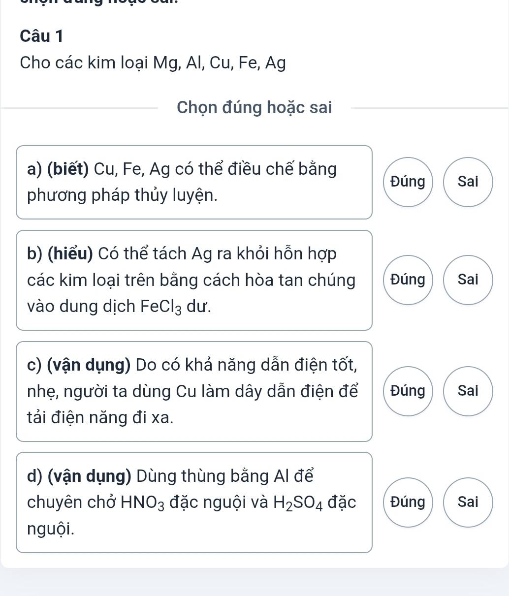 Cho các kim loại Mg, Al, Cu, Fe, Ag 
Chọn đúng hoặc sai 
a) (biết) Cu, Fe, Ag có thể điều chế bằng 
Đúng Sai 
phương pháp thủy luyện. 
b) (hiểu) Có thể tách Ag ra khỏi hỗn hợp 
các kim loại trên bằng cách hòa tan chúng Đúng Sai 
vào dung dịch FeCl_3 du. 
c) (vận dụng) Do có khả năng dẫn điện tốt, 
nhẹ, người ta dùng Cu làm dây dẫn điện để Đúng Sai 
tải điện năng đi xa. 
d) (vận dụng) Dùng thùng bằng Al để 
chuyên chở HNO_3 đặc nguội và H_2SO_4 đặc Đúng Sai 
nguội.