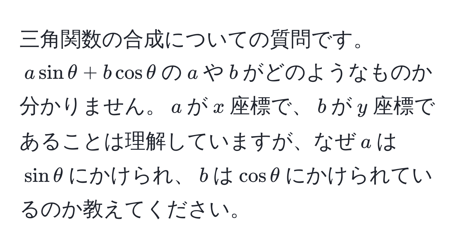 三角関数の合成についての質問です。$asinθ + bcosθ$の$a$や$b$がどのようなものか分かりません。$a$が$x$座標で、$b$が$y$座標であることは理解していますが、なぜ$a$は$sinθ$にかけられ、$b$は$cosθ$にかけられているのか教えてください。