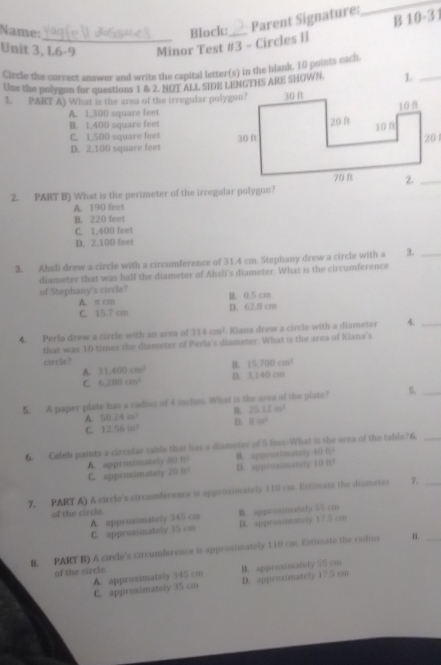 Name: Block:
Parent Signature: 10· 3
B
Unit 3, L6-9 Minor Test #3 - Circles II
Circle the correct answer and write the capital letter(s) in the blank. 10 points each
Use the polygon for questions 1 & 2. NOT ALL SIDE LENGTHS ARE SHOWN. L_
1. PART A) What is the area of the irregular polygon?
A. 1,300 square feet
B. 1.400 square feet
C. 1,500 square feet
D. 2,100 square feet
2. PART B) What is the perimeter of the irregular polygon?
A. 190 feet
B. 220 feet
C. 1,400 feet
D. 2.100 feet
3. Ahsli drew a circle with a circumference of 31.4 cm. Stephany drew a circle with a 3._
diameter that was half the diameter of Ahsii's diameter. What is the circumference
of Stephany's circle? B. 0.5 cm
A. π cm
C. 15.7 cm D. 62.8 cm
4. Perla drew a circle with an area of 314cm^2 Kiana drew a circle with a diameter 4._
that was 10 times the diameter of Perla's diameter. What is the area of Kiana's
circle? 31,400cm^2 B. 15,700cm^2
A.
C. 6,280cm^2 D. 3,140 cm
5. A paper plate has a radius of 4 inches. What is the area of the plate? S._
A. 50.24m^2 B. 25.12m^2
C. 12.56m^2 D. 81n^2
6. Caleb paints a circular table that has a diameter of 5 fees-What is the area of the table76._
A. approsimately 1011^2 B. approsimataly 40ft^2
C. approximately 20H D. approsimately 10n^2
7. PART A) A circle's circumference is approximately 110 cm. Estimate the dismeter 7._
of the circle B. apprasimately 55 cm
A. approximately 345 cm
C. approximately 35 cm D. approximately 17.5 cm
8. PART B) A circle's circumference is approsimately 110 cm. Estivate the radms
_
of the circle.
B. approimately 55 cm
A. approximatsly 345 cm D. approximately 17 5 cm
C. approximately 35 cm