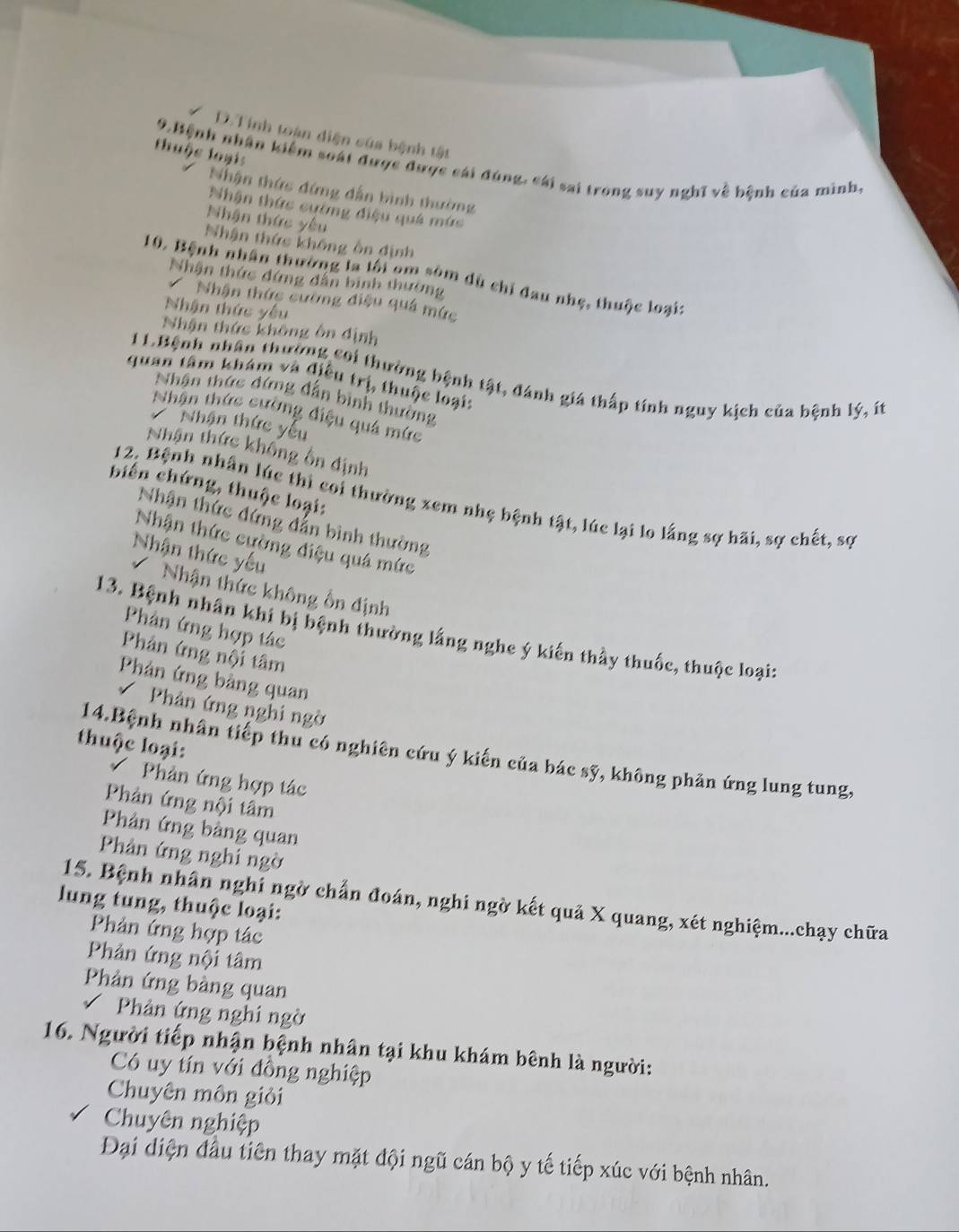 D. Tính toàn diện của bệnh tật
thuộc loạis
9 Bệnh nhân kiểm soát được được cái đúng: cái sai trong suy nghĩ về bệnh của minh,
Nhận thức đứng dẫn bình thường
Nhận thức cường điệu quá mức
Nhận thức yêu
Nhận thức không ôn định
10. Bệnh nhân thường la lội om sóm dù chỉ đau nhẹ, thuộc loại:
Nhận thức đứng dẫn binh thường
Nhận thức cường điệu quá mức
Nhận thức yêu
Nhân thức không ôn định
11.Bệnh nhân thường coi thường bệnh tật, đánh giá thấp tính nguy kịch của bệnh lý, ít
quan tâm khám và điều trị, thuộc loại:
Nhân thức đứng dẫn bình thường
Nhân thức cường điệu quả mức
Nhận thức yếu
Nhận thức không ổn định
biến chứng, thuộc loại:
12, Bệnh nhân lúc thì coi thường xem nhẹ bệnh tật, lúc lại lo lắng sợ hãi, sợ chết, sợ
Nhận thức đứng dẫn bình thường
Nhận thức cường điệu quá mức
Nhận thức yếu
Nhận thức không ổn định
Phản ứng hợp tác
13. Bệnh nhân khi bị bệnh thường lắng nghe ý kiến thầy thuốc, thuộc loại:
Phản ứng nội tâm
Phản ứng bàng quan
Phân ứng nghi ngờ
thuộc loại:
14.Bệnh nhân tiếp thu có nghiên cứu ý kiến của bác sỹ, không phản ứng lung tung,
Phản ứng hợp tác
Phản ứng nội tâm
Phản ứng bàng quan
Phản ứng nghi ngờ
lung tung, thuộc loại: 15. Bệnh nhân nghỉ ngờ chấn đoán, nghi ngờ kết quả X quang, xét nghiệm...chạy chữa
Phản ứng hợp tác
Phản ứng nội tâm
Phản ứng bàng quan
Phản ứng nghi ngờ
16. Người tiếp nhận bệnh nhân tại khu khám bênh là người:
Có uy tín với đồng nghiệp
Chuyên môn giỏi
Chuyên nghiệp
Đại diện đầu tiên thay mặt đội ngũ cán bộ y tế tiếp xúc với bệnh nhân.