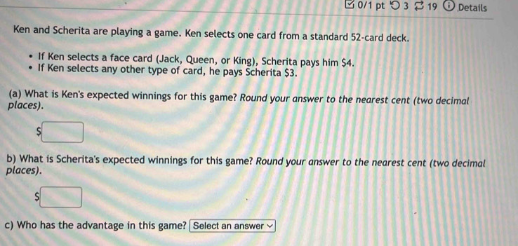 つ 3 ⇄ 19 Details 
Ken and Scherita are playing a game. Ken selects one card from a standard 52 -card deck. 
If Ken selects a face card (Jack, Queen, or King), Scherita pays him $4. 
If Ken selects any other type of card, he pays Scherita $3. 
(a) What is Ken's expected winnings for this game? Round your answer to the nearest cent (two decimal 
places). 
S 
b) What is Scherita's expected winnings for this game? Round your answer to the nearest cent (two decimal 
places). 
S 
c) Who has the advantage in this game? | Select an answer v