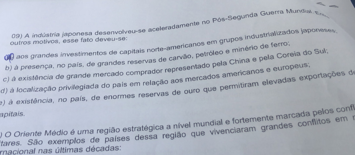 A indústria japonesa desenvolveu-se aceleradamente no Pós-Segunda Guerra Mundial. Enu
outros motivos, esse fato deveu-se:
0 aos grandes investimentos de capitais norte-americanos em grupos industrializados japoneses:
b) à presença, no país, de grandes reservas de carvão, petróleo e minério de ferro;
c) à existência de grande mercado comprador representado pela China e pela Coreia do Sul;
d) à localização privilegiada do país em relação aos mercados americanos e europeus;
e) à existência, no país, de enormes reservas de ouro que permitiram elevadas exportações de
apitais.
) O Oriente Médio é uma região estratégica a nível mundial e fortemente marcada pelos confl
Stares. São exemplos de países dessa região que vivenciaram grandes conflitos em m
rnacional nas últimas décadas: