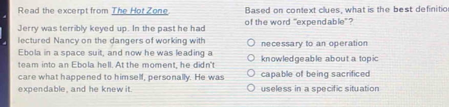 Read the excerpt from The Hot Zone. Based on context clues, what is the best definitio
Jerry was terribly keyed up. In the past he had of the word "expendable"?
lectured Nancy on the dangers of working with necessary to an operation
Ebola in a space suit, and now he was leading a
team into an Ebola hell. At the moment, he didn't knowledgeable about a topic
care what happened to himself, personally. He was capable of being sacrificed
expendable, and he knew it. useless in a specific situation