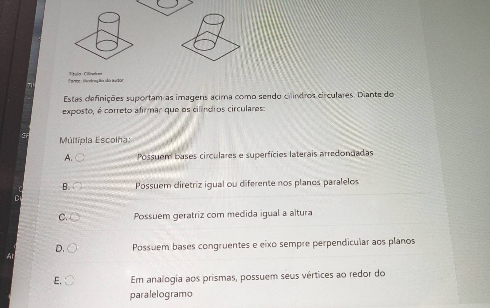 Título: Cilindros
Fonte: Ilustração do autor
TIN
Estas definições suportam as imagens acima como sendo cilindros circulares. Diante do
exposto, é correto afirmar que os cilindros circulares:
GF
Múltipla Escolha:
A. Possuem bases circulares e superfícies laterais arredondadas
C Possuem diretriz igual ou diferente nos planos paralelos
B.
D
C.
Possuem geratriz com medida igual a altura
D. 
Possuem bases congruentes e eixo sempre perpendicular aos planos
At
E.
Em analogia aos prismas, possuem seus vértices ao redor do
paralelogramo