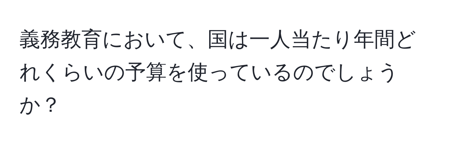 義務教育において、国は一人当たり年間どれくらいの予算を使っているのでしょうか？