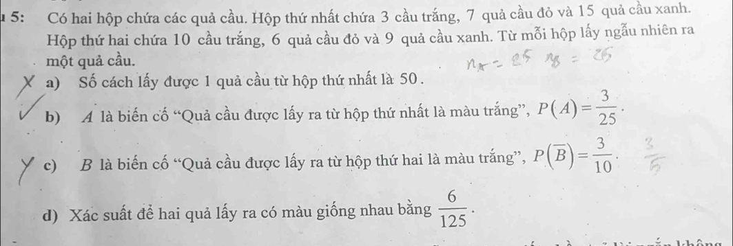 5: Có hai hộp chứa các quả cầu. Hộp thứ nhất chứa 3 cầu trắng, 7 quả cầu đỏ và 15 quả cầu xanh. 
Hộp thứ hai chứa 10 cầu trắng, 6 quả cầu đỏ và 9 quả cầu xanh. Từ mỗi hộp lấy ngẫu nhiên ra 
một quả cầu. 
a) Số cách lấy được 1 quả cầu từ hộp thứ nhất là 50. 
b) A là biến cố “Quả cầu được lấy ra từ hộp thứ nhất là màu trắng”, P(A)= 3/25 ·
c) B là biến cố “Quả cầu được lấy ra từ hộp thứ hai là màu trắng”, P(overline B)= 3/10 ·
d) Xác suất để hai quả lấy ra có màu giống nhau bằng  6/125 .