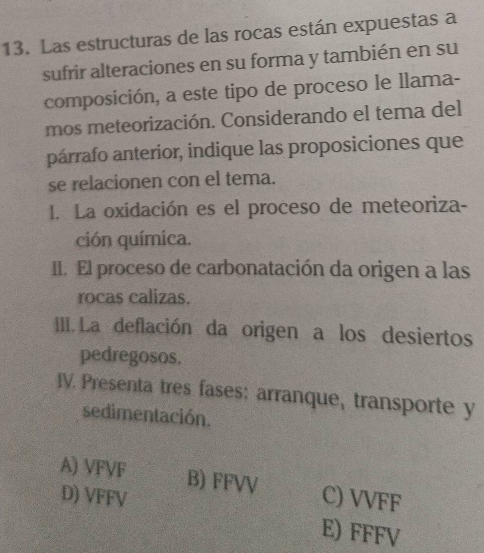 Las estructuras de las rocas están expuestas a
sufrir alteraciones en su forma y también en su
composición, a este tipo de proceso le llama-
mos meteorización. Considerando el tema del
párrafo anterior, indique las proposiciones que
se relacionen con el tema.
1. La oxidación es el proceso de meteoriza-
ción química.
II. El proceso de carbonatación da origen a las
rocas calizas.
IIII. La deflación da origen a los desiertos
pedregosos.
IV. Presenta tres fases: arranque, transporte y
sedimentación.
A) VFVF B) FFVV C) VVFF
D) VFFV
E) FFFV